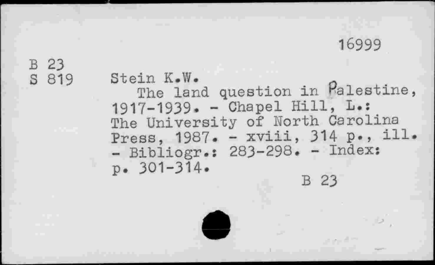 ﻿16999
B 23
S 819 Stein K.W.
The land question in Palestine, 1917-1939. - Chapel Hill, L.s The University of North Carolina Press, 1987. - xviii, 314 p., ill. - Bibliogr.: 283-298. - Index: p. 301-314.
B 23